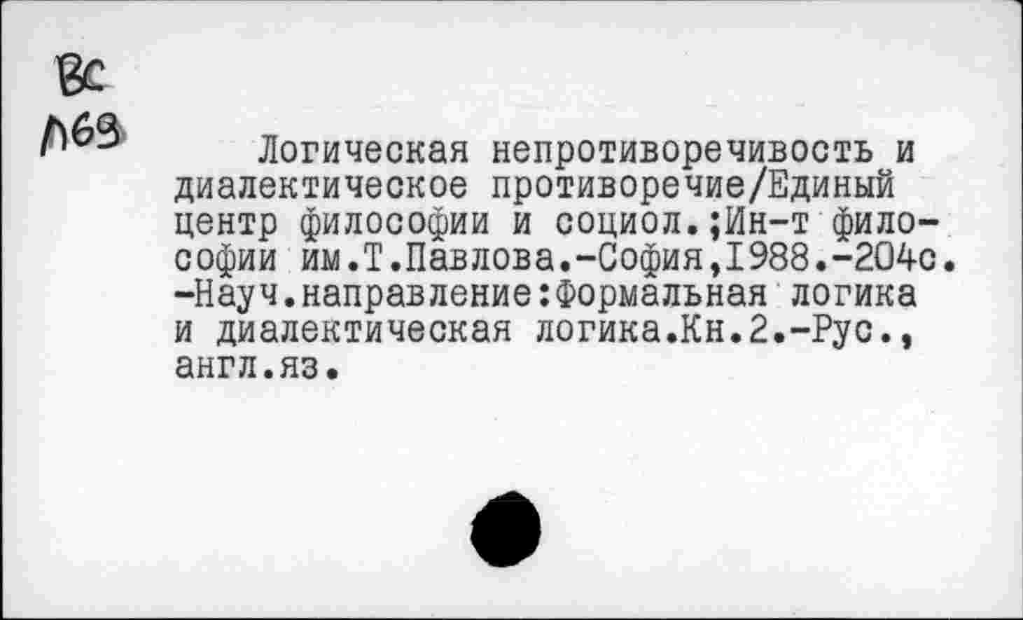 ﻿Логическая непротиворечивость и диалектическое противоречие/Единый центр философии и социол.;Ин-т философии им.Т.Павлова.-София,1988.-204с. -Науч.направление:Формальная логика и диалектическая логика.Кн.2.-Рус., англ.яз.